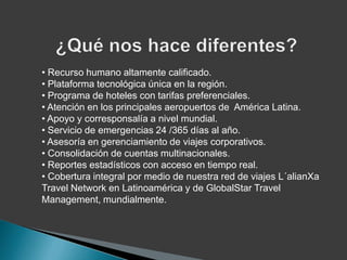 • Recurso humano altamente calificado.
• Plataforma tecnológica única en la región.
• Programa de hoteles con tarifas preferenciales.
• Atención en los principales aeropuertos de América Latina.
• Apoyo y corresponsalía a nivel mundial.
• Servicio de emergencias 24 /365 días al año.
• Asesoría en gerenciamiento de viajes corporativos.
• Consolidación de cuentas multinacionales.
• Reportes estadísticos con acceso en tiempo real.
• Cobertura integral por medio de nuestra red de viajes L´alianXa
Travel Network en Latinoamérica y de GlobalStar Travel
Management, mundialmente.
 
