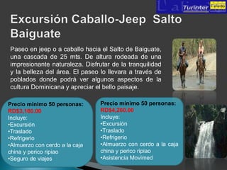 Paseo en jeep o a caballo hacia el Salto de Baiguate,
una cascada de 25 mts. De altura rodeada de una
impresionante naturaleza. Disfrutar de la tranquilidad
y la belleza del área. El paseo lo llevara a través de
poblados donde podrá ver algunos aspectos de la
cultura Dominicana y apreciar el bello paisaje.

Precio mínimo 50 personas:      Precio mínimo 50 personas:
RD$3,160.00                     RD$4,260.00
Incluye:                        Incluye:
•Excursión                      •Excursión
•Traslado                       •Traslado
•Refrigerio                     •Refrigerio
•Almuerzo con cerdo a la caja   •Almuerzo con cerdo a la caja
china y perico ripiao           china y perico ripiao
•Seguro de viajes               •Asistencia Movimed
 