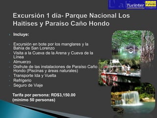    Incluye:

•   Excursión en bote por los manglares y la
    Bahía de San Lorenzo
•   Visita a la Cueva de la Arena y Cueva de la
    Línea
•   Almuerzo
•   Disfrute de las instalaciones de Paraíso Caño
    Hondo (Piscinas y áreas naturales)
•   Transporte Ida y Vuelta
•   Refrigerio
•   Seguro de Viaje

    Tarifa por persona: RD$3,150.00
    (mínimo 50 personas)
 