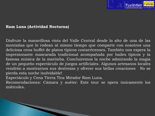 Ram Luna (Actividad Nocturna)


Disfrute la maravillosa vista del Valle Central desde lo alto de una de las
montañas que lo rodean al mismo tiempo que comparte con nosotros una
deliciosa cena buffet de platos típicos costarricenses. También nos espera la
impresionante mascarada tradicional acompañada por bailes típicos y la
famosa música de la marimba. Concluiremos la noche admirando la magia
de un pequeño espectáculo de juegos artificiales. Algunos artesanos locales
vendrán a mostrarnos sus destrezas y ofrecer sus bellas creaciones No se
pierda esta noche inolvidable!
Espectáculo y Cena Tierra Tica Mirador Ram Luna.
Recomendaciones: Cámara y suéter. Este tour se opera únicamente los
miércoles.
 