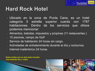    Ubicado en la zona de Punta Cana, es un hotel
     categoría 5 estrella superior cuenta con 1787
     habitaciones. Dentro de los servicios que ofrece
     podemos mencionar:
 o   Alimentos, bebidas, impuestos y propinas (11 restaurantes )
 o   15 piscinas, campo de Golf
 o   Servicio de habitación 24 horas sin cargo.
 o   Actividades de entretenimiento durante el día y nocturnos.
 o   Internet inalámbrico 24 horas.

Estas tarifas son en plan todo incluido
mas traslado ida y vuelta.
 