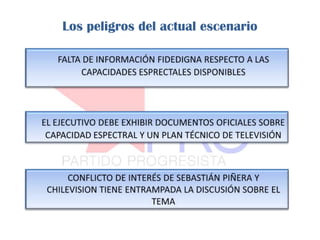 Los peligros del actual escenario FALTA DE INFORMACIÓN FIDEDIGNA RESPECTO A LAS CAPACIDADES ESPRECTALES DISPONIBLES  EL EJECUTIVO DEBE EXHIBIR DOCUMENTOS OFICIALES SOBRE CAPACIDAD ESPECTRAL Y UN PLAN TÉCNICO DE TELEVISIÓN 	CONFLICTO DE INTERÉS DE SEBASTIÁN PIÑERA Y CHILEVISION TIENE ENTRAMPADA LA DISCUSIÓN SOBRE EL TEMA 