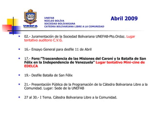 02.- Juramentación de la Sociedad Bolivariana UNEFAB-Pto.Ordaz.  Lugar tentativo auditorio C.V.G.  16.- Ensayo General para desfile 11 de Abril 17.-  Foro:”Trascendencia de las Misiones del Caroní y la Batalla de San Félix en la Independencia de Venezuela”  Lugar   tentativo Mini-cine de EDELCA 19.- Desfile Batalla de San Félix 21.- Presentación Pública de la Programación de la Cátedra Bolivariana Libre a la Comunidad. Lugar: Sede de la UNEFAB 27 al 30.- I Tema. Cátedra Bolivariana Libre a la Comunidad.  UNEFAB NÚCLEO BOLÍVA SOCIEDAD BOLIVARIANA CATEDRA BOLIVARIANA LIBRE A LA COMUNIDAD Abril 2009 