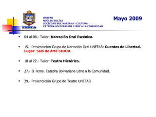 UNEFAB NÚCLEO BOLÍVA SOCIEDAD BOLIVARIANA - CULTURA CATEDRA BOLIVARIANA LIBRE A LA COMUNIDAD 04 al 08.- Taller:  Narración Oral Escénica.   15.- Presentación Grupo de Narración Oral UNEFAB:  Cuentos de Libertad.  Lugar: Sala de Arte SIDOR. 18 al 22.- Taller:  Teatro Histórico. 27.- II Tema. Cátedra Bolivariana Libre a la Comunidad.  29.- Presentación Grupo de Teatro UNEFAB Mayo 2009 