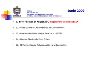 UNEFAB NÚCLEO BOLÍVA SOCIEDAD BOLIVARIANA - CULTURA CATEDRA BOLIVARIANA LIBRE A LA COMUNIDAD 5.-  Foro: “Bolívar en Angostura”.-  Lugar: Mini-cine de EDELCA 13.- Visita Guiada al Casco Histórico de Ciudad Bolívar. 17.- Concierto Didáctico.- Lugar Sede de la UNEFAB 24.- Ofrenda Floral en la Plaza Bolívar 26.- III Tema. Cátedra Bolivariana Libre a la Comunidad.  Junio 2009 