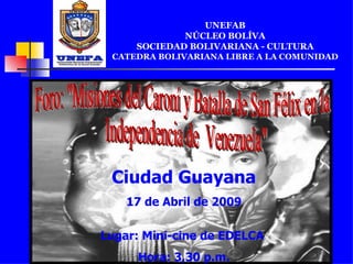 UNEFAB NÚCLEO BOLÍVA SOCIEDAD BOLIVARIANA - CULTURA CATEDRA BOLIVARIANA LIBRE A LA COMUNIDAD Ciudad Guayana 17 de Abril de 2009 Lugar: Mini-cine de EDELCA  Hora: 3,30 p.m. Foro: "Misiones del Caroní y Batalla de San Félix en la Independencia de  Venezuela" 