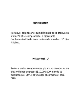 CONDICIONES


Para que garantizar el cumplimiento de la propuesta
VimarPC sf se compromete a ejecutar la
implementación de la estructura de la red en 10 días
hábiles .




                   PRESUPUESTO


En total de los componentes y la mano de obra es de
diez millones de pesos ($10,000,000) donde se
adelantará el 50% y al finalizar el contrato el otro
50%.
 