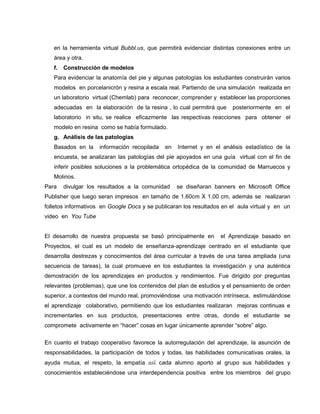 en la herramienta virtual Bubbl.us, que permitirá evidenciar distintas conexiones entre un
   área y otra.
   f.   Construcción de modelos
   Para evidenciar la anatomía del pie y algunas patologías los estudiantes construirán varios
   modelos en porcelanicrón y resina a escala real. Partiendo de una simulación realizada en
   un laboratorio virtual (Chemlab) para reconocer, comprender y establecer las proporciones
   adecuadas en la elaboración de la resina , lo cual permitirá que    posteriormente en el
   laboratorio in situ, se realice eficazmente las respectivas reacciones para obtener el
   modelo en resina como se había formulado.
   g. Análisis de las patologías
   Basados en la     información recopilada   en   Internet y en el análisis estadístico de la
   encuesta, se analizaran las patologías del pie apoyados en una guía virtual con el fin de
   inferir posibles soluciones a la problemática ortopédica de la comunidad de Marruecos y
   Molinos.
Para    divulgar los resultados a la comunidad     se diseñaran banners en Microsoft Office
Publisher que luego seran impresos en tamaño de 1.60cm X 1.00 cm, además se realizaran
folletos informativos en Google Docs y se publicaran los resultados en el aula virtual y en un
video en You Tube


El desarrollo de nuestra propuesta se basó principalmente en       el Aprendizaje basado en
Proyectos, el cual es un modelo de enseñanza-aprendizaje centrado en el estudiante que
desarrolla destrezas y conocimientos del área curricular a través de una tarea ampliada (una
secuencia de tareas), la cual promueve en los estudiantes la investigación y una auténtica
demostración de los aprendizajes en productos y rendimientos. Fue dirigido por preguntas
relevantes (problemas), que une los contenidos del plan de estudios y el pensamiento de orden
superior, a contextos del mundo real, promoviéndose una motivación intrínseca, estimulándose
el aprendizaje colaborativo, permitiendo que los estudiantes realizaran mejoras continuas e
incrementarles en sus productos, presentaciones entre otras, donde el estudiante se
compromete activamente en “hacer” cosas en lugar únicamente aprender “sobre” algo.

En cuanto el trabajo cooperativo favorece la autorregulación del aprendizaje, la asunción de
responsabilidades, la participación de todos y todas, las habilidades comunicativas orales, la
ayuda mutua, el respeto, la empatía así cada alumno aporto al grupo sus habilidades y
conocimientos estableciéndose una interdependencia positiva entre los miembros del grupo
 