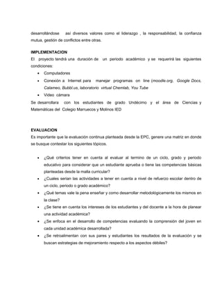desarrollándose      así diversos valores como el liderazgo , la responsabilidad, la confianza
mutua, gestión de conflictos entre otras.


IMPLEMENTACION
El   proyecto tendrá una duración de        un periodo académico y se requerirá las siguientes
condiciones:
     •   Computadores
     •   Conexión a Internet para     manejar programas on line (moodle.org, Google Docs,
         Calameo, Bubbl.us, laboratorio virtual Chemlab, You Tube
     •   Video cámara
Se desarrollara      con los estudiantes de grado Undécimo y el área de Ciencias y
Matemáticas del Colegio Marruecos y Molinos IED




EVALUACION
Es importante que la evaluación continua planteada desde la EPC, genere una matriz en donde
se busque contestar los siguientes tópicos.


     •   ¿Qué criterios tener en cuenta al evaluar al termino de un ciclo, grado y periodo
         educativo para considerar que un estudiante aprueba o tiene las competencias básicas
         planteadas desde la malla curricular?
     •   ¿Cuales serian las actividades a tener en cuenta a nivel de refuerzo escolar dentro de
         un ciclo, periodo o grado académico?
     •   ¿Qué temas vale la pena enseñar y como desarrollar metodológicamente los mismos en
         la clase?
     •   ¿Se tiene en cuenta los intereses de los estudiantes y del docente a la hora de planear
         una actividad académica?
     •   ¿Se enfoca en el desarrollo de competencias evaluando la comprensión del joven en
         cada unidad académica desarrollada?
     •   ¿Se retroalimentan con sus pares y estudiantes los resultados de la evaluación y se
         buscan estrategias de mejoramiento respecto a los aspectos débiles?
 