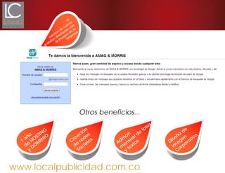 www.localpublicidad.com.co
Otros beneficios...
1
año
de
HO
STING
y
DO
M
INIO
Creación
de
redes
Sociales
Adm
on
m
ensual de
fotos
y
textos Diseño
de
im
agen
Corporativa
10
cuentas de
correo
gratuitas diseñadas con
la
im
agen
de
la
em
presa
 