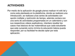 ACTIVIDADES
Por medio de la aplicación de google pienso realizar mi wiki tal y
como esta planteada en la plataforma, donde se realizara una
introducción, se realizara unas series de actividades con
opción múltiple y restricción de tiempo, además contara con
una serie de actividades programadas en un calendario y con
sus respectivos videos explicativos, intentare resaltar los
casos mas básicos de las matemáticas que cada estudiante
que este cursando como mínimo la educación básica pueda
responder, por su facilidad he decido optar por esta
aplicación.
 