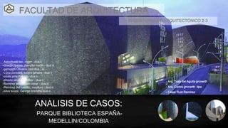 ANALISIS DE CASOS:
PARQUE BIBLIOTECA ESPAÑA-
MEDELLIN/COLOMBIA
FACULTAD DE ARQUITECTURA
-Astochado lao, roger - dua ii
-chacón tuesta, jhenyfer norith - dua iii
-garagatti Oliveira, raúl dua – iii
-Luna paredes, lucero jahaira – dua ii
-oyola piña Patrick – dua ii
-pinedo acuña, pholker – dua ii
-Ramírez amasifuen césar – dua iii
-Ramírez del castillo, mayllury – dua iii
-silva isuiza, George brandhy dua iii
- Arq. Tedy del Aguila gronerth
- Arq. Carlos gronerth tipa
- César Ruíz Ramírez
DISEÑO URBANO ARQUITECTÓNICO 2-3
 