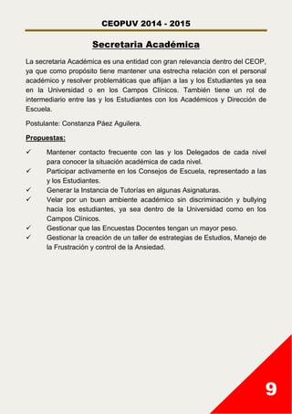 CEOPUV 2014 - 2015
9
Secretaria Académica
La secretaria Académica es una entidad con gran relevancia dentro del CEOP,
ya que como propósito tiene mantener una estrecha relación con el personal
académico y resolver problemáticas que aflijan a las y los Estudiantes ya sea
en la Universidad o en los Campos Clínicos. También tiene un rol de
intermediario entre las y los Estudiantes con los Académicos y Dirección de
Escuela.
Postulante: Constanza Páez Aguilera.
Propuestas:
 Mantener contacto frecuente con las y los Delegados de cada nivel
para conocer la situación académica de cada nivel.
 Participar activamente en los Consejos de Escuela, representado a las
y los Estudiantes.
 Generar la Instancia de Tutorías en algunas Asignaturas.
 Velar por un buen ambiente académico sin discriminación y bullying
hacia los estudiantes, ya sea dentro de la Universidad como en los
Campos Clínicos.
 Gestionar que las Encuestas Docentes tengan un mayor peso.
 Gestionar la creación de un taller de estrategias de Estudios, Manejo de
la Frustración y control de la Ansiedad.
 
