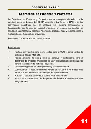 CEOPUV 2014 - 2015
11
Secretaria de Finanzas y Proyectos
La Secretaria de Finanzas y Proyectos es la encargada de velar por la
administración de bienes del CEOP obtenido a través de la DAE y de las
actividades Lucrativas que se realicen. De manera responsable y
transparente, por lo que se buscará mantener en detalle las cuentas en
relación a los ingresos y egresos. Además de realizar, idear y recoger de las y
los Estudiantes los posibles proyectos.
Postulante: Vanesa Parra González, III Nivel.
Propuestas:
 Realizar actividades para reunir fondos para el CEOP, como ventas de
alimentos, peñas, rifas, etc.
 Posicionamiento de una política cooperativa y participativa para el
desarrollo de procesos financieros de las y los Estudiantes organizados
para la realización de distintos Proyectos.
 Mantener la gestión de Transparencia y Responsabilidad.
 Continuar con la realización de la Polera de la Carrera para instancias
en las que sea necesaria una imagen de representación.
 Aprobar proyectos planteados por las y los Estudiantes.
 Ayudar a la formulación de Proyectos de Fondos Concursables que
otorga la DAE.
 