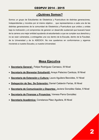CEOPUV 2014 - 2015
2
¿Quiénes Somos?
Somos un grupo de Estudiantes de Obstetricia y Puericultura de distintas generaciones,
Independientes y movidos por el mismo objetivo , que representamos a cada una de las
distintas generaciones de la comunidad de Obstetricia y Puericultura que unidos y unidas
bajo la motivación y el compromiso de generar un desarrollo sustancial que buscará hacer
de la carrera una mejor entidad ayudando al estudiantado a que se cumplan sus derechos y
no se vean vulnerados, a entregarles una voz dentro de la Escuela, dentro de la Facultad,
de la Universidad y de la ADEOCH. No nos quedemos en conformismos y sigamos
moviendo a nuestra Escuela y a nuestra Universidad.
Mesa Ejecutiva
 Secretaria General : Felipe Rodríguez Carrasco, III Nivel
 Secretaria de Bienestar Estudiantil: Anays Palacios Cardoza, III Nivel
 Secretaria de Extensión y Cultura: Laura Aguilera Beovides, IV Nivel
 Delegación de Sec. De Extensión: Daniel Calderón Farías, III Nivel
 Secretaria de Comunicación y Deportes: Javiera González Salas, II Nivel
 Secretaria de Finanzas y Proyectos: Vanesa Parra González
 Secretaria Académica: Constanza Páez Aguilera, III Nivel
 