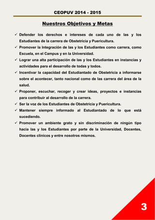 CEOPUV 2014 - 2015
3
Nuestros Objetivos y Metas
 Defender los derechos e intereses de cada uno de las y los
Estudiantes de la carrera de Obstetricia y Puericultura.
 Promover la Integración de las y los Estudiantes como carrera, como
Escuela, en el Campus y en la Universidad.
 Lograr una alta participación de las y los Estudiantes en instancias y
actividades para el desarrollo de todas y todos.
 Incentivar la capacidad del Estudiantado de Obstetricia a informarse
sobre el acontecer, tanto nacional como de las carrera del área de la
salud.
 Proponer, escuchar, recoger y crear ideas, proyectos e instancias
para contribuir al desarrollo de la carrera.
 Ser la voz de los Estudiantes de Obstetricia y Puericultura.
 Mantener siempre informado al Estudiantado de lo que está
sucediendo.
 Promover un ambiente grato y sin discriminación de ningún tipo
hacia las y los Estudiantes por parte de la Universidad, Docentes,
Docentes clínicos y entre nosotros mismos.
 
