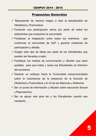 CEOPUV 2014 - 2015
5
Propuestas Generales
 Representar de manera integra a todo el estudiantado de
Obstetricia y Puericultura
 Fomentar una participación activa por parte de todos los
estamentos que componen la comunidad.
 Fortalecer la Integración entre todos los miembros que
conforman la comunidad de OyP y generar instancias de
participación y debate.
 Acoger todo tipo de Ideas por parte de los Estudiantes que
puedan ser llevadas a cabo.
 Fortalecer los medios de comunicación y difusión que sean
posibles para que todas y todos los Estudiantes se informen
del acontecer.
 Generar un enfoque hacia la Comunidad extrauniversitaria
sobre la importancia de la presencia de la Escuela de
Obstetricia y Puericultura y el rol de las Matronas y Matrones.
 Ser un punto de información y difusión sobre educación Sexual
y Reproductiva.
 Ser un apoyo real para las y los Estudiantes cuando sea
necesario.
 