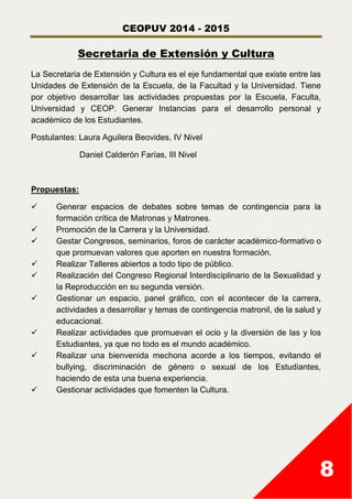 CEOPUV 2014 - 2015
8
Secretaria de Extensión y Cultura
La Secretaria de Extensión y Cultura es el eje fundamental que existe entre las
Unidades de Extensión de la Escuela, de la Facultad y la Universidad. Tiene
por objetivo desarrollar las actividades propuestas por la Escuela, Faculta,
Universidad y CEOP. Generar Instancias para el desarrollo personal y
académico de los Estudiantes.
Postulantes: Laura Aguilera Beovides, IV Nivel
Daniel Calderón Farías, III Nivel
Propuestas:
 Generar espacios de debates sobre temas de contingencia para la
formación crítica de Matronas y Matrones.
 Promoción de la Carrera y la Universidad.
 Gestar Congresos, seminarios, foros de carácter académico-formativo o
que promuevan valores que aporten en nuestra formación.
 Realizar Talleres abiertos a todo tipo de público.
 Realización del Congreso Regional Interdisciplinario de la Sexualidad y
la Reproducción en su segunda versión.
 Gestionar un espacio, panel gráfico, con el acontecer de la carrera,
actividades a desarrollar y temas de contingencia matronil, de la salud y
educacional.
 Realizar actividades que promuevan el ocio y la diversión de las y los
Estudiantes, ya que no todo es el mundo académico.
 Realizar una bienvenida mechona acorde a los tiempos, evitando el
bullying, discriminación de género o sexual de los Estudiantes,
haciendo de esta una buena experiencia.
 Gestionar actividades que fomenten la Cultura.
 
