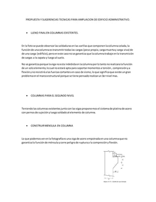 PROPUESTA Y SUGERENCIAS TECNICAS PARA AMPLIACION DE EDIFICIO ADMINISTRATIVO.
 LLENO FINALEN COLUMNAS EXISTENTES.
En la fotose puede observarlassoldadurasenlas varillasque componenlacolumnacolada,la
funciónde unacolumnaestransmitirtodaslas cargas (peso propio, cargamuertay carga viva) de
de una carga (edificio), peroeneste casonose garantiza que lacolumnatrabaje enla transmisión
de cargas a la zapata y luegoal suelo.
No se garantizaporque laviga noesta indebidaenlacolumnaporlotanto norealizarala función
de un soloelemento,locual noestará apta para soportarmomentosa torsión, compresiónya
flexiónynoresistiráalasfuerzascortantesencaso de sismo,loque significaque existe ungran
problemaenel marcoestructural porque se tiene pensadorealizarun3ernivel mas.
 COLUMNAS PARA EL SEGUNDO NIVEL
Teniendolascolumnasexistentesjuntoconlasvigasproponemosel sistemade platinade acero
con pernosde sujeciónyluegosoldadoal elemento de columna.
 CONSTRUIRMENSULA EN COLUMNA
Lo que podemosverenla fotografíaesuna vigade acero empotradaenuna columnaque no
garantizala funciónde ménsulaycorre peligrode rupturaa la compresiónyflexión.
 