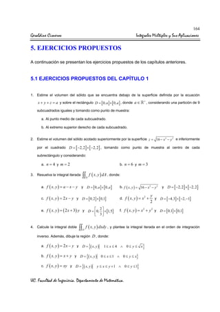 164

Geraldine Cisneros

Integrales Múltiples y Sus Aplicaciones

5. EJERCICIOS PROPUESTOS
A continuación se presentan los ejercicios propuestos de los capítulos anteriores.

5.1 EJERCICIOS PROPUESTOS DEL CAPÍTULO 1
1. Estime el volumen del sólido que se encuentra debajo de la superficie definida por la ecuación

x + y + z = a y sobre el rectángulo D = [ 0 ,a ] × [ 0 ,a ] , donde a ∈

+

, considerando una partición de 9

subcuadrados iguales y tomando como punto de muestra:
a. Al punto medio de cada subcuadrado.
b. Al extremo superior derecho de cada subcuadrado.
2. Estime el volumen del sólido acotado superiormente por la superficie z = 16 − x 2 − y 2 e inferiormente
por el cuadrado D = [ −2 , 2 ] × [ −2 , 2] , tomando como punto de muestra al centro de cada
subrectángulo y considerando:
a. n = 4 y m = 2

b. n = 6 y m = 3

∫∫ f ( x, y ) dA , donde:

3. Resuelva la integral iterada

D

a. f ( x, y ) = a − x − y

y

c. f ( x, y ) = 2 x − y y

D = [ 0 , 2] × [ 0 ,1]

e. f ( x, y ) = ( 2 x + 3 ) y y

4. Calcule la integral doble

D = [ 0 ,a ] × [ 0 ,a ]

 2
D =  0 ,  × [1,5]
 3

f ( x, y ) = x 2 +
2

D = [ −2 , 2 ] × [ −2 , 2 ]

y
y D = [ −4 ,3] × [ −2 , −1]
2

f. f ( x, y ) = x + y y

D

a. f ( x, y ) = 2 x − y y

c. f ( x, y ) = xy y

d.

y

2

D = [ 0 ,1] × [ 0 ,1]

∫∫ f ( x, y ) dxdy , y plantee la integral iterada en el orden de integración

inverso. Además, dibuje la región

b. f ( x, y ) = x + y y

b. f ( x, y ) = 16 − x 2 − y 2

D=

D=

D=

D , donde:

{( x, y )

{( x, y )

{( x, y )

1≤ x ≤ 4 ∧ 0 ≤ y ≤ x

}

0 ≤ x ≤1 ∧ 0 ≤ y ≤ x

}

y ≤ x ≤ y +1 ∧ 0 ≤ y ≤ 1

UC. Facultad de Ingeniería. Departamento de Matemática.

}

 