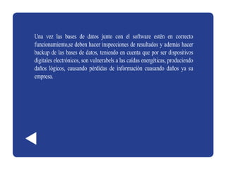 Una vez las bases de datos junto con el software estén en correcto
funcionamiento,se deben hacer inspecciones de resultados y además hacer
backup de las bases de datos, teniendo en cuenta que por ser dispositivos
digitales electrónicos, son vulnerabels a las caídas energéticas, produciendo
daños lógicos, causando pérdidas de información cuasando daños ya su
empresa.
 