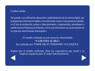 Cordial saludo

De acuerdo a su solicitud de adecuación e implementación de un sistema digital, que
le proporcione información rápida y veraz del estado en que se encuentran sus clientes,
en el área de producción, cartera y datos personales y empresariales; presentamos a
ustedes nuestra Propuesta de Sistemas, con la cual solucionará sus inconvenientes en
los aspectos anteriormente mencionados.

             El estudio realizado en este proyecto denominado
                          “CLIENTES AL DIA”,
      fue realizado por YIMER ERLEY PERDOMO VELASQUEZ.

Espero que el estudio realizado, llene las expectativas que usted y su
        empresa requieren para el mejor funcionamiento.
 