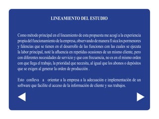 LINEAMIENTO DEL ESTUDIO


Como método principal en el lineamiento de esta propuesta me acogí a la experiencia
propia del funcionamiento de la empresa, observando de manera fí sica los pormenores
y falencias que se tienen en el desarrollo de las funciones con las cuales se ejecuta
la labor principal, noté la afluencia en repetidas ocasiones de un mismo cliente, pero
con diferentes necesidades de servicio y que con frecuencia, no es en el mismo orden
con que llega el trabajo, la prioridad que necesita, al igual que los abonos o depósitos
que se exigen al generar la orden de producción .

Esto conlleva a orientar a la empresa a la adecuación e implementación de un
software que facilite el acceso de la información de cliente y sus trabajos.
 