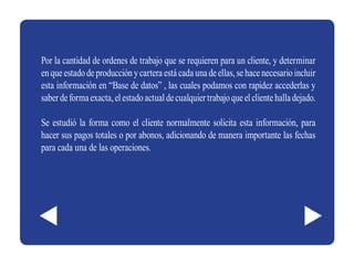 Por la cantidad de ordenes de trabajo que se requieren para un cliente, y determinar
en que estado de producción y cartera está cada una de ellas, se hace necesario incluir
esta información en “Base de datos” , las cuales podamos con rapidez accederlas y
saber de forma exacta, el estado actual de cualquier trabajo que el cliente halla dejado.

Se estudió la forma como el cliente normalmente solicita esta información, para
hacer sus pagos totales o por abonos, adicionando de manera importante las fechas
para cada una de las operaciones.
 
