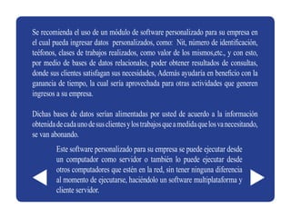 Se recomienda el uso de un módulo de software personalizado para su empresa en
el cual pueda ingresar datos personalizados, como: Nit, número de identificación,
teéfonos, clases de trabajos realizados, como valor de los mismos,etc., y con esto,
por medio de bases de datos relacionales, poder obtener resultados de consultas,
donde sus clientes satisfagan sus necesidades, Además ayudaría en beneficio con la
ganancia de tiempo, la cual sería aprovechada para otras actividades que generen
ingresos a su empresa.

Dichas bases de datos serían alimentadas por usted de acuerdo a la información
obtenida de cada uno de sus clientes y los trabajos que a medida que los va necesitando,
se van abonando.
         Este software personalizado para su empresa se puede ejecutar desde
         un computador como servidor o también lo puede ejecutar desde
         otros computadores que estén en la red, sin tener ninguna diferencia
         al momento de ejecutarse, haciéndolo un software multiplataforma y
         cliente servidor.
 