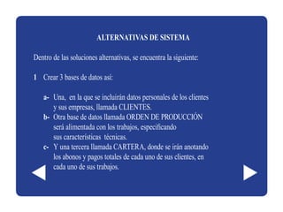 ALTERNATIVAS DE SISTEMA

Dentro de las soluciones alternativas, se encuentra la siguiente:

1 Crear 3 bases de datos así:

   a- Una, en la que se incluirán datos personales de los clientes
      y sus empresas, llamada CLIENTES.
   b- Otra base de datos llamada ORDEN DE PRODUCCIÓN
      será alimentada con los trabajos, especificando
      sus características técnicas.
   c- Y una tercera llamada CARTERA, donde se irán anotando
      los abonos y pagos totales de cada uno de sus clientes, en
      cada uno de sus trabajos.
 