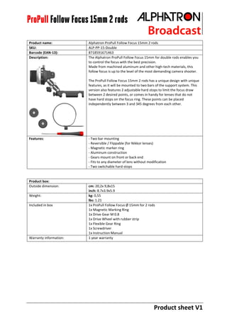 Product sheet V1
ProPull Follow Focus 15mm 2 rods
Product name: Alphatron ProPull Follow Focus 15mm 2 rods
SKU: ALP-PP-15-Double
Barcode (EAN-13): 8718591671463
Description: The Alphatron ProPull Follow Focus 15mm for double rods enables you
to control the focus with the best precision.
Made from machined aluminum and other high-tech materials, this
follow focus is up to the level of the most demanding camera shooter.
The ProPull Follow Focus 15mm 2 rods has a unique design with unique
features, as it will be mounted to two bars of the support system. This
version also features 2 adjustable hard stops to limit the focus draw
between 2 desired points, or comes in handy for lenses that do not
have hard stops on the focus ring. These points can be placed
independently between 3 and 345 degrees from each other.
Features: - Two bar mounting
- Reversible / Flippable (for Nikkor lenses)
- Magnetic marker ring
- Aluminum construction
- Gears mount on front or back end
- Fits to any diameter of lens without modification
- Two switchable hard-stops
Product box:
Outside dimension: cm: 20,2x 9,8x15
inch: 8.7x3.9x5.9
Weight: kg: 0,55
lbs: 1.21
Included in box 1x ProPull Follow Focus Ø 15mm for 2 rods
1x Magnetic Marking Ring
1x Drive Gear M 0.8
1x Drive Wheel with rubber strip
1x Flexible Gear Ring
1x Screwdriver
1x Instruction Manual
Warranty information: 1 year warranty
 