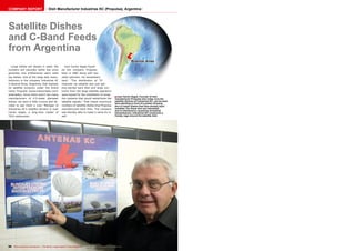COMPANY REPORT Dish Manufacturer Industrias KC (Propulsa), Argentina 
■ 
ëBuenos Aires 
Juan Carlos Vegas, Founder of dish 
manufacturer Propulsa who today runs the 
satellite division of Industrias KC, can be seen 
here standing in front of a poster showing 
the 4.5-meter dishes that have already been 
installed. For those who are interested: 
due to interference caused by terrestrial 
transmissions, Industrias KC constructs a 
Farady cage around the satellite dish. 
Satellite Dishes 
and C-Band Feeds 
from Argentina 
Large dishes are always in need; the 
numbers are naturally rather low since 
generally only professional users need 
big dishes. One of the large dish manu-facturers 
is the company Industrias KC 
in Buenos Aires, Argentina, that markets 
its satellite products under the brand 
name Propulsa (www.industriaskc.com/ 
antenaskc). Since there aren’t too many 
manufacturers of 4.5-meter diameter 
dishes, we were a little curious and de-cided 
to pay them a visit. Manager of 
Industrias KC’s satellite division is Juan 
Carlos Vegas, a long-time reader of 
TELE-audiovision. 
Juan Carlos Vegas found-ed 
the company Propulsa 
back in 1982 along with two 
other partners. He remembers 
back: “The distribution of TV 
channels via satellite was just get-ting 
started back then and large con-tracts 
from the large satellite operators 
were issued for the installation of recep-tion 
systems that would redistribute the 
satellite signals.” That meant enormous 
numbers of satellite dishes that Propulsa 
manufactured back then. The company 
was thereby able to make a name for it-self. 
98 TELE-audiovision International — The World‘s Largest Digital TV Trade Magazine — 07-08/2014 — www.TELE-audiovision.com 
 