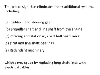 The pod design thus eliminates many additional systems,
including
(a) rudders and steering gear
(b) propeller shaft and line shaft from the engine
(c) rotating and stationary shaft bulkhead seals
(d) strut and line shaft bearings
(e) Redundant machinery
which saves space by replacing long shaft lines with
electrical cables.
 