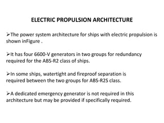 ELECTRIC PROPULSION ARCHITECTURE
The power system architecture for ships with electric propulsion is
shown inFigure .
It has four 6600-V generators in two groups for redundancy
required for the ABS-R2 class of ships.
In some ships, watertight and fireproof separation is
required between the two groups for ABS-R2S class.
A dedicated emergency generator is not required in this
architecture but may be provided if specifically required.
 