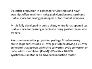 Electric propulsion in passenger cruise ships and navy
warships offers minimum noise and vibration and maximum
usable space for paying passengers or for combat weapons.
 It is fully developed in cruise ships, where it has opened up
usable space for passenger cabins to bring greater revenue to
owners.
A common electric propulsion package fitted on many
cruise ships consists of a 21-MW gas turbine driving a 21-MW
generator that powers a synchro converter, cyclo converter, or
pulse width modulated (PWM) VFD with a 20-MW
synchronous motor or an advanced induction motor
 