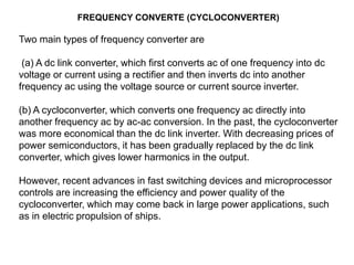 FREQUENCY CONVERTE (CYCLOCONVERTER)
Two main types of frequency converter are
(a) A dc link converter, which first converts ac of one frequency into dc
voltage or current using a rectifier and then inverts dc into another
frequency ac using the voltage source or current source inverter.
(b) A cycloconverter, which converts one frequency ac directly into
another frequency ac by ac-ac conversion. In the past, the cycloconverter
was more economical than the dc link inverter. With decreasing prices of
power semiconductors, it has been gradually replaced by the dc link
converter, which gives lower harmonics in the output.
However, recent advances in fast switching devices and microprocessor
controls are increasing the efficiency and power quality of the
cycloconverter, which may come back in large power applications, such
as in electric propulsion of ships.
 