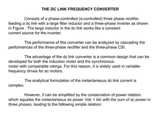 THE DC LINK FREQUENCY CONVERTER
Consists of a phase-controlled (α-controlled) three phase rectifier
feeding a dc link with a large filter inductor and a three-phase inverter as shown
in Figure . The large inductor in the dc link works like a constant
current source for the inverter.
The performance of this converter can be analyzed by cascading the
performances of the three-phase rectifier and the three-phase CSI.
The advantage of the dc link converter is a common design that can be
developed for both the induction motor and the synchronous
motor with comparable ratings. For this reason, it is widely used in variable-
frequency drives for ac motors.
The analytical formulation of the instantaneous dc link current is
complex.
However, it can be simplified by the conservation of power relation,
which equates the instantaneous dc power Vdc × Idc with the sum of ac power in
three phases, leading to the following simple relation:
 