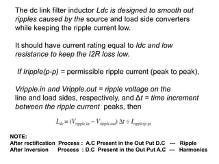 The dc link filter inductor Ldc is designed to smooth out
ripples caused by the source and load side converters
while keeping the ripple current low.
It should have current rating equal to Idc and low
resistance to keep the I2R loss low.
If Iripple(p-p) = permissible ripple current (peak to peak),
Vripple.in and Vripple.out = ripple voltage on the
line and load sides, respectively, and Δt = time increment
between the ripple current peaks, then
NOTE:
After rectification Process : A.C Present in the Out Put D.C --- Ripple
After Inversion Process : D.C Present in the Out Put A.C --- Harmonics
 
