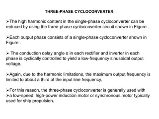 THREE-PHASE CYCLOCONVERTER
The high harmonic content in the single-phase cycloconverter can be
reduced by using the three-phase cycloconverter circuit shown in Figure .
Each output phase consists of a single-phase cycloconverter shown in
Figure .
 The conduction delay angle α in each rectifier and inverter in each
phase is cyclically controlled to yield a low-frequency sinusoidal output
voltage.
Again, due to the harmonic limitations, the maximum output frequency is
limited to about a third of the input line frequency.
For this reason, the three-phase cycloconverter is generally used with
a low-speed, high-power induction motor or synchronous motor typically
used for ship propulsion.
 