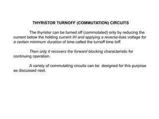 THYRISTOR TURNOFF (COMMUTATION) CIRCUITS
The thyristor can be turned off (commutated) only by reducing the
current below the holding current IH and applying a reverse-bias voltage for
a certain minimum duration of time called the turnoff time toff.
Then only it recovers the forward blocking characteristic for
continuing operation.
A variety of commutating circuits can be designed for this purpose
as discussed next.
 