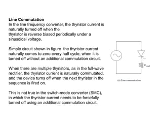 Line Commutation
In the line frequency converter, the thyristor current is
naturally turned off when the
thyristor is reverse biased periodically under a
sinusoidal voltage.
Simple circuit shown in figure the thyristor current
naturally comes to zero every half cycle, when it is
turned off without an additional commutation circuit.
When there are multiple thyristors, as in the full-wave
rectifier, the thyristor current is naturally commutated,
and the device turns off when the next thyristor in the
sequence is fired on.
This is not true in the switch-mode converter (SMC),
in which the thyristor current needs to be forcefully
turned off using an additional commutation circuit.
 