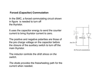 Forced (Capacitor) Commutation
In the SMC, a forced commutating circuit shown
in figure is needed to turn off
the thyristor.
It uses the capacitor energy to send the counter
current to bring thyristor current to zero.
The positive and negative polarities are those of
the pre charge voltage on the capacitor before
the closure of the auxiliary switch to turn off the
main thyristor.
The inductor controls the di/dt stress on the
switch.
The diode provides the freewheeling path for the
current when needed.
 