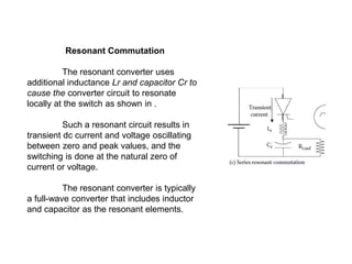 Resonant Commutation
The resonant converter uses
additional inductance Lr and capacitor Cr to
cause the converter circuit to resonate
locally at the switch as shown in .
Such a resonant circuit results in
transient dc current and voltage oscillating
between zero and peak values, and the
switching is done at the natural zero of
current or voltage.
The resonant converter is typically
a full-wave converter that includes inductor
and capacitor as the resonant elements.
 