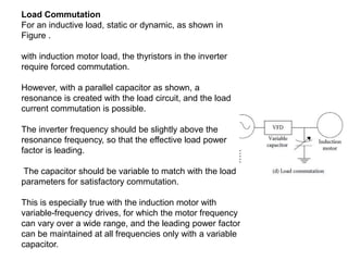 Load Commutation
For an inductive load, static or dynamic, as shown in
Figure .
with induction motor load, the thyristors in the inverter
require forced commutation.
However, with a parallel capacitor as shown, a
resonance is created with the load circuit, and the load
current commutation is possible.
The inverter frequency should be slightly above the
resonance frequency, so that the effective load power
factor is leading.
The capacitor should be variable to match with the load
parameters for satisfactory commutation.
This is especially true with the induction motor with
variable-frequency drives, for which the motor frequency
can vary over a wide range, and the leading power factor
can be maintained at all frequencies only with a variable
capacitor.
 