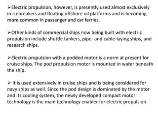 Electric propulsion, however, is presently used almost exclusively
in icebreakers and floating offshore oil platforms and is becoming
more common in passenger and car ferries.
Other kinds of commercial ships now being built with electric
propulsion include shuttle tankers, pipe- and cable-laying ships, and
research ships.
Electric propulsion with a podded motor is a norm at present for
cruise ships. The pod propulsion motor is mounted in water beneath
the ship.
 It is used extensively in cruise ships and is being considered for
navy ships as well. Since the pod design is dominated by the motor
and its cooling system, the newly developed compact motor
technology is the main technology enabler for electric propulsion.
 