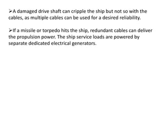 A damaged drive shaft can cripple the ship but not so with the
cables, as multiple cables can be used for a desired reliability.
If a missile or torpedo hits the ship, redundant cables can deliver
the propulsion power. The ship service loads are powered by
separate dedicated electrical generators.
 