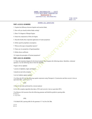 ANNA UNIVERSITY – 2007
B.E/B.TECH MODEL EXAMINATION
PROPULSION-II
(AERONAUTICAL ENGINEERING)
TIME-3HOUR
MARK-100
ANSWER ALL QUESTIONS
PARTPARTPARTPART –––– A (10 X 2 = 20 MARKSA (10 X 2 = 20 MARKSA (10 X 2 = 20 MARKSA (10 X 2 = 20 MARKS))))
1. Explain the difference between Impulse and reaction blade.
2. How will you classify turbine blade cooling?
3. Draw T-S diagram of Ramjet Engine.
4. Name the components in Pulse Jet Engine.
5. Describe briefly three important application of rocket propulsion
6. Define specific propellant consumption.
7. What are the types of propellant injector?
8. Name any two properties of liquid propellant.
9. Define thrust coefficient.
10. Explain the principles of Nuclear propulsion?
PARTPARTPARTPART –––– B (5 X 16 = 80 MARKS)B (5 X 16 = 80 MARKS)B (5 X 16 = 80 MARKS)B (5 X 16 = 80 MARKS)
11. Draw the transition diagram for the lexical analyzer that recognize the following tokens. Identifiers, relational
operators. Use the following rules to form the identifier
• begins with an alphabet
• consists of alphabets, digits and hyphen
• should not end with an hyphen
• not two hyphens appear together
12.a) Draw the NFA for the following regular expression using Thompson’s Construction and then convert it into an
equivalent DFA. (a/b) * (a/c) * b
(OR)
12.b)i) List the tasks performed by a lexical analyzer
ii) Give the complete algorithm that takes a NFA and converts it into an equivalent DFA.
13.a) Remove left recursion from the following grammar and build the predictive parsing table.
S ? (L) ¦a
L ? (L, S) ¦S
(OR)
13.b) Build LR(1) parsing table for the grammar: S ? Aa ¦bAc ¦Bc ¦bBa
A ? d
B ? d
 