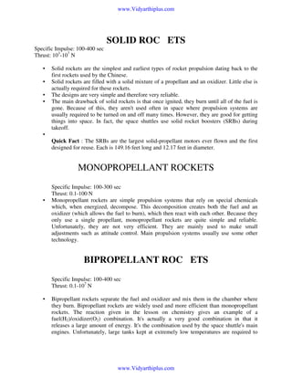 www.Vidyarthiplus.com

SOLID ROCKETS
Specific Impulse: 100-400 sec
Thrust: 103-107 N
•
•
•
•

Solid rockets are the simplest and earliest types of rocket propulsion dating back to the
first rockets used by the Chinese.
Solid rockets are filled with a solid mixture of a propellant and an oxidizer. Little else is
actually required for these rockets.
The designs are very simple and therefore very reliable.
The main drawback of solid rockets is that once ignited, they burn until all of the fuel is
gone. Because of this, they aren't used often in space where propulsion systems are
usually required to be turned on and off many times. However, they are good for getting
things into space. In fact, the space shuttles use solid rocket boosters (SRBs) during
takeoff.

•
Quick Fact : The SRBs are the largest solid-propellant motors ever flown and the first
designed for reuse. Each is 149.16 feet long and 12.17 feet in diameter.

MONOPROPELLANT ROCKETS

•

Specific Impulse: 100-300 sec
Thrust: 0.1-100 N
Monopropellant rockets are simple propulsion systems that rely on special chemicals
which, when energized, decompose. This decomposition creates both the fuel and an
oxidizer (which allows the fuel to burn), which then react with each other. Because they
only use a single propellant, monopropellant rockets are quite simple and reliable.
Unfortunately, they are not very efficient. They are mainly used to make small
adjustments such as attitude control. Main propulsion systems usually use some other
technology.

BIPROPELLANT ROCKETS
Specific Impulse: 100-400 sec
Thrust: 0.1-107 N
•

Bipropellant rockets separate the fuel and oxidizer and mix them in the chamber where
they burn. Bipropellant rockets are widely used and more efficient than monopropellant
rockets. The reaction given in the lesson on chemistry gives an example of a
fuel(H2)/oxidizer(O2) combination. It's actually a very good combination in that it
releases a large amount of energy. It's the combination used by the space shuttle's main
engines. Unfortunately, large tanks kept at extremely low temperatures are required to

www.Vidyarthiplus.com

 