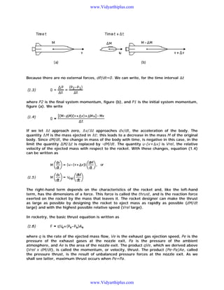 www.Vidyarthiplus.com

Because there are no external forces, dP/dt=0. We can write, for the time interval

t

where P2 is the final system momentum, figure (b), and P1 is the initial system momentum,
figure (a). We write

If we let t approach zero, v/ t approaches dv/dt, the acceleration of the body. The
quantity M is the mass ejected in t; this leads to a decrease in the mass M of the original
body. Since dM/dt, the change in mass of the body with time, is negative in this case, in the
limit the quantity M/ t is replaced by -dM/dt. The quantity u-(v+ v) is Vrel, the relative
velocity of the ejected mass with respect to the rocket. With these changes, equation (1.4)
can be written as

The right-hand term depends on the characteristics of the rocket and, like the left-hand
term, has the dimensions of a force. This force is called the thrust, and is the reaction force
exerted on the rocket by the mass that leaves it. The rocket designer can make the thrust
as large as possible by designing the rocket to eject mass as rapidly as possible (dM/dt
large) and with the highest possible relative speed (Vrel large).
In rocketry, the basic thrust equation is written as

where q is the rate of the ejected mass flow, Ve is the exhaust gas ejection speed, Pe is the
pressure of the exhaust gases at the nozzle exit, Pa is the pressure of the ambient
atmosphere, and Ae is the area of the nozzle exit. The product qVe, which we derived above
(Vrel x dM/dt), is called the momentum, or velocity, thrust. The product (Pe-Pa)Ae, called
the pressure thrust, is the result of unbalanced pressure forces at the nozzle exit. As we
shall see latter, maximum thrust occurs when Pe=Pa.

www.Vidyarthiplus.com

 