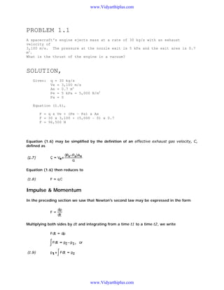 www.Vidyarthiplus.com

PROBLEM 1.1
A spacecraft's engine ejects mass at a rate of 30 kg/s with an exhaust
velocity of
3,100 m/s. The pressure at the nozzle exit is 5 kPa and the exit area is 0.7
m2.
What is the thrust of the engine in a vacuum?

SOLUTION,
Given:

q = 30 kg/s
Ve = 3,100 m/s
Ae = 0.7 m2
Pe = 5 kPa = 5,000 N/m2
Pa = 0

Equation (1.6),
F = q x Ve + (Pe - Pa) x Ae
F = 30 x 3,100 + (5,000 - 0) x 0.7
F = 96,500 N

Equation (1.6) may be simplified by the definition of an effective exhaust gas velocity, C,
defined as

Equation (1.6) then reduces to

Impulse & Momentum
In the preceding section we saw that Newton's second law may be expressed in the form

Multiplying both sides by dt and integrating from a time t1 to a time t2, we write

www.Vidyarthiplus.com

 